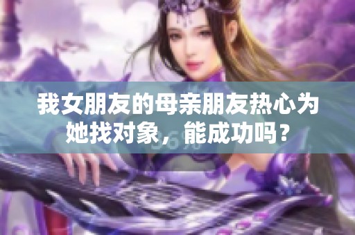 我女朋友的母亲朋友热心为她找对象，能成功吗？