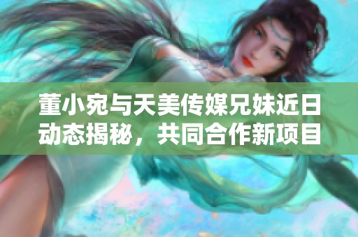 董小宛与天美传媒兄妹近日动态揭秘，共同合作新项目展望