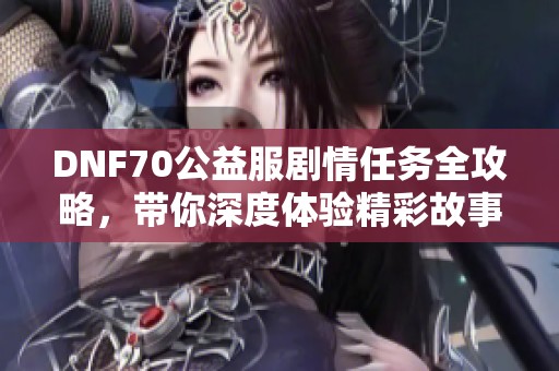 DNF70公益服剧情任务全攻略，带你深度体验精彩故事与冒险乐趣