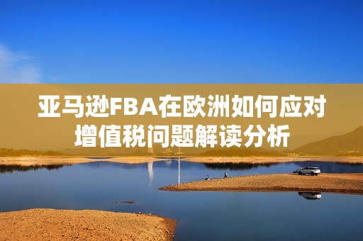 亚马逊FBA在欧洲如何应对增值税问题解读分析