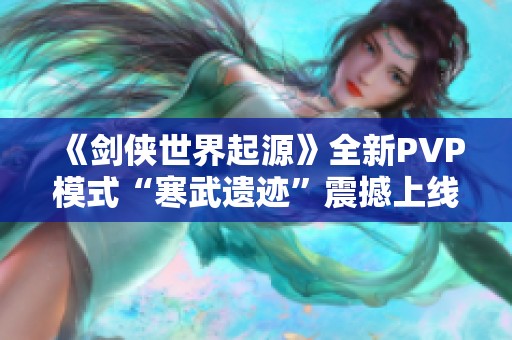 《剑侠世界起源》全新PVP模式“寒武遗迹”震撼上线，热血激情再燃