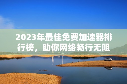 2023年最佳免费加速器排行榜，助你网络畅行无阻