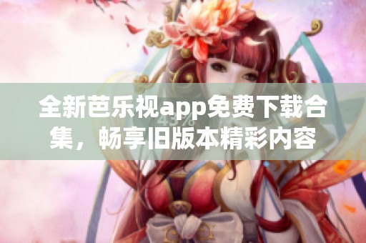 全新芭乐视app免费下载合集，畅享旧版本精彩内容