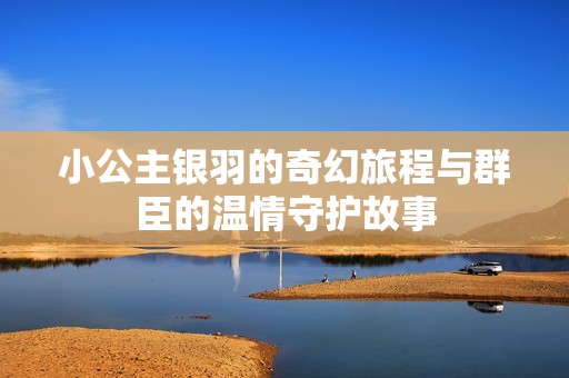 小公主银羽的奇幻旅程与群臣的温情守护故事