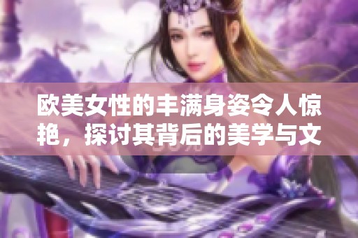 欧美女性的丰满身姿令人惊艳，探讨其背后的美学与文化意义