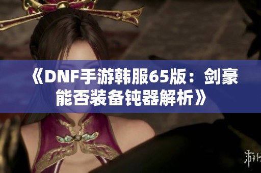 《DNF手游韩服65版：剑豪能否装备钝器解析》