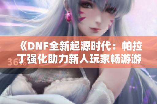 《DNF全新起源时代：帕拉丁强化助力新人玩家畅游游戏世界》