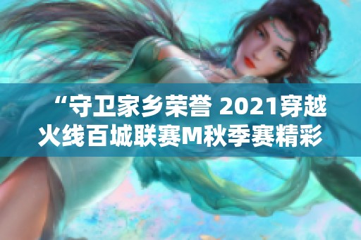 “守卫家乡荣誉 2021穿越火线百城联赛M秋季赛精彩回顾”