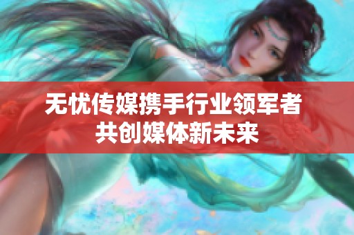 无忧传媒携手行业领军者 共创媒体新未来