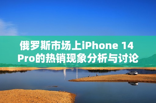 俄罗斯市场上iPhone 14 Pro的热销现象分析与讨论