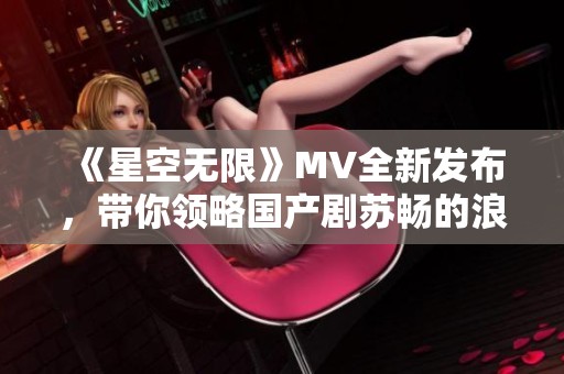 《星空无限》MV全新发布，带你领略国产剧苏畅的浪漫魅力