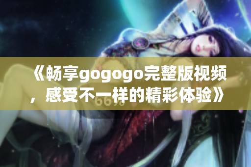 《畅享gogogo完整版视频，感受不一样的精彩体验》