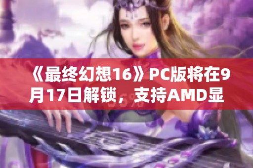 《最终幻想16》PC版将在9月17日解锁，支持AMD显卡与处理器