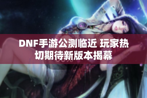 DNF手游公测临近 玩家热切期待新版本揭幕