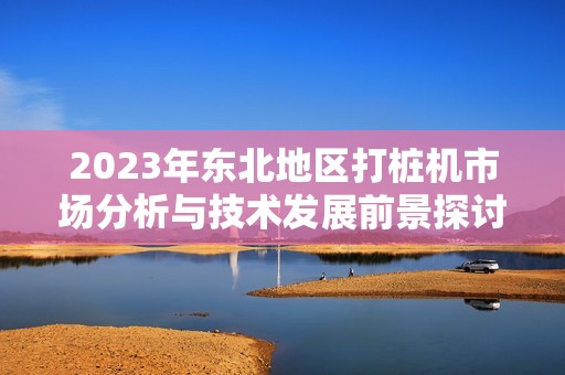 2023年东北地区打桩机市场分析与技术发展前景探讨