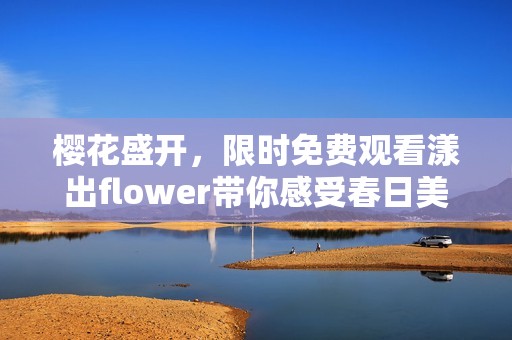 樱花盛开，限时免费观看漾出flower带你感受春日美景