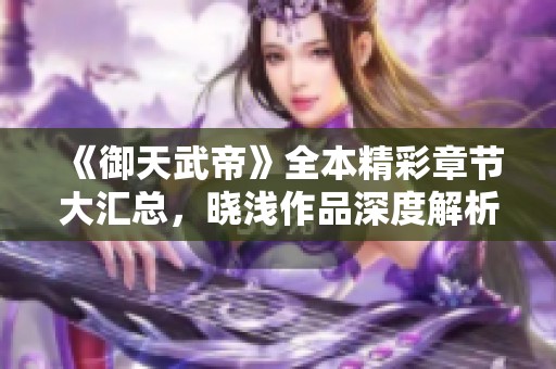 《御天武帝》全本精彩章节大汇总，晓浅作品深度解析与阅读推荐