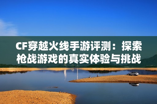 CF穿越火线手游评测：探索枪战游戏的真实体验与挑战