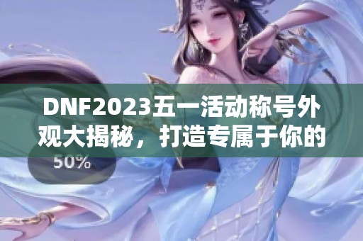 DNF2023五一活动称号外观大揭秘，打造专属于你的个性形象