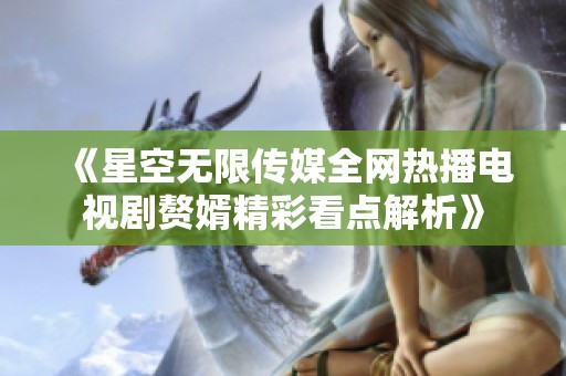 《星空无限传媒全网热播电视剧赘婿精彩看点解析》