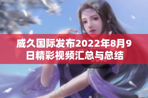 威久国际发布2022年8月9日精彩视频汇总与总结