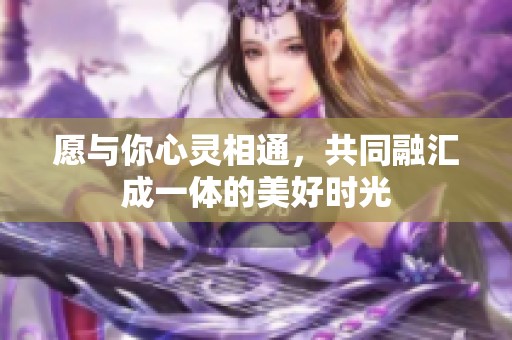 愿与你心灵相通，共同融汇成一体的美好时光