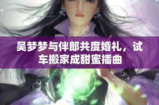 吴梦梦与伴郎共度婚礼，试车搬家成甜蜜插曲