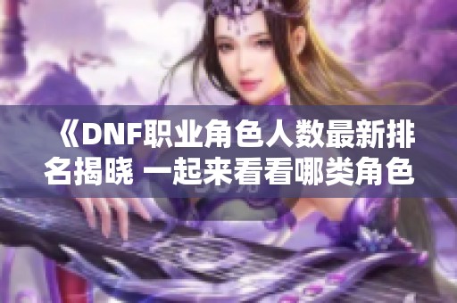 《DNF职业角色人数最新排名揭晓 一起来看看哪类角色最受欢迎》