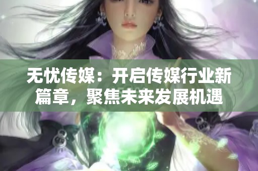 无忧传媒：开启传媒行业新篇章，聚焦未来发展机遇