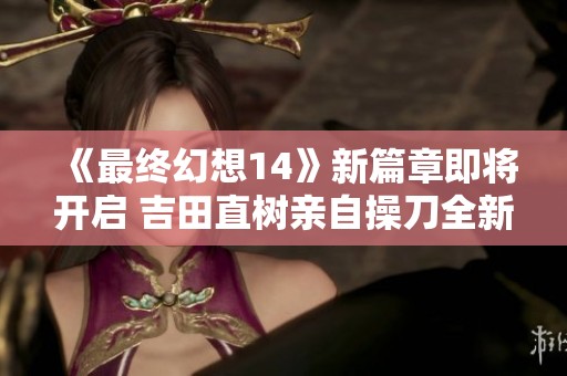 《最终幻想14》新篇章即将开启 吉田直树亲自操刀全新冒险来袭