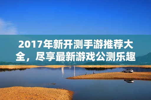 2017年新开测手游推荐大全，尽享最新游戏公测乐趣