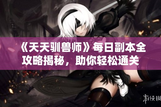 《天天驯兽师》每日副本全攻略揭秘，助你轻松通关