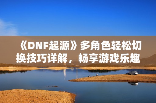 《DNF起源》多角色轻松切换技巧详解，畅享游戏乐趣！