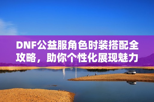 DNF公益服角色时装搭配全攻略，助你个性化展现魅力