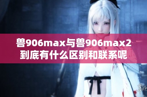 兽906max与兽906max2到底有什么区别和联系呢