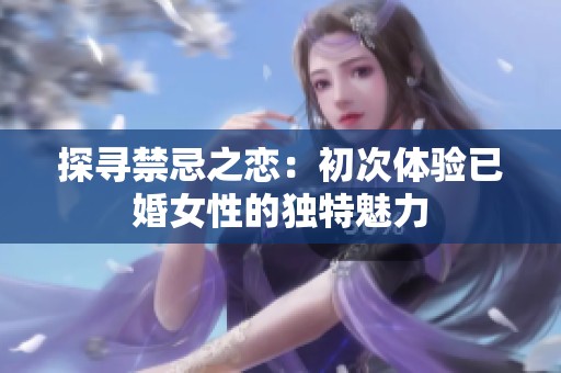 探寻禁忌之恋：初次体验已婚女性的独特魅力