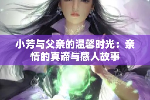 小芳与父亲的温馨时光：亲情的真谛与感人故事