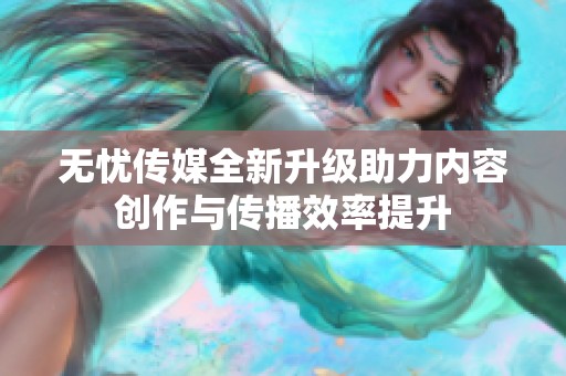 无忧传媒全新升级助力内容创作与传播效率提升