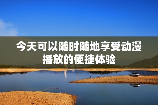 今天可以随时随地享受动漫播放的便捷体验