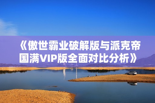 《傲世霸业破解版与派克帝国满VIP版全面对比分析》