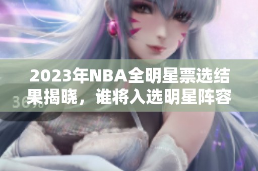 2023年NBA全明星票选结果揭晓，谁将入选明星阵容？