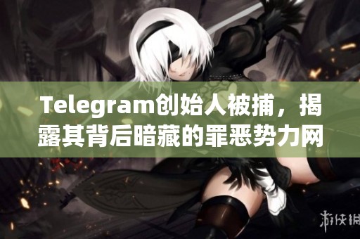 Telegram创始人被捕，揭露其背后暗藏的罪恶势力网络