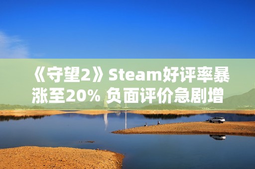 《守望2》Steam好评率暴涨至20% 负面评价急剧增加引关注