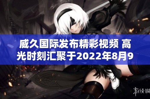 威久国际发布精彩视频 高光时刻汇聚于2022年8月9日