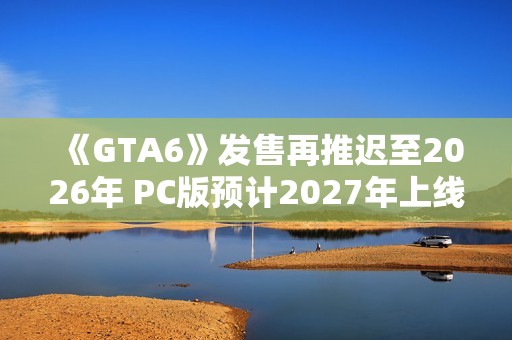 《GTA6》发售再推迟至2026年 PC版预计2027年上线