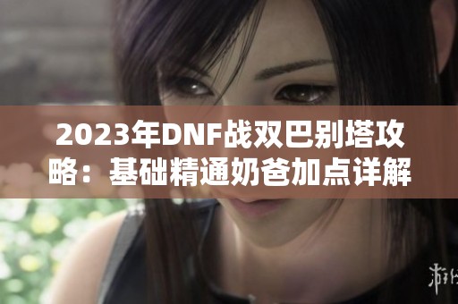 2023年DNF战双巴别塔攻略：基础精通奶爸加点详解与实战技巧