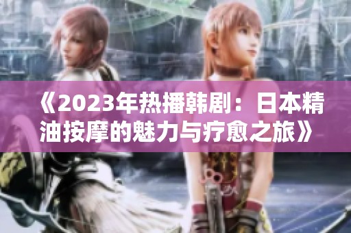 《2023年热播韩剧：日本精油按摩的魅力与疗愈之旅》