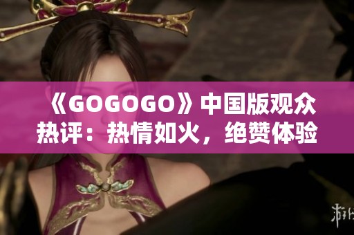 《GOGOGO》中国版观众热评：热情如火，绝赞体验引发共鸣