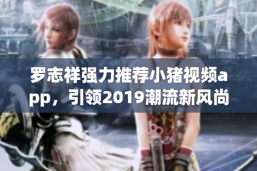 罗志祥强力推荐小猪视频app，引领2019潮流新风尚