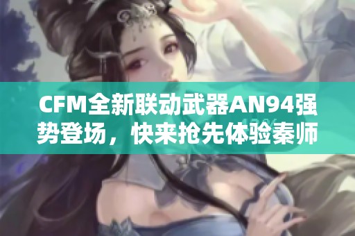 CFM全新联动武器AN94强势登场，快来抢先体验秦师热血！